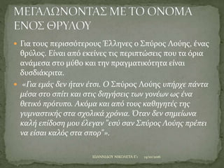  Για τους περισσότερους Έλληνες ο Σπύρος Λούης, ένας
θρύλος. Είναι από εκείνες τις περιπτώσεις που τα όρια
ανάμεσα στο μύθο και την πραγματικότητα είναι
δυσδιάκριτα.
 «Για εμάς δεν ήταν έτσι. Ο Σπύρος Λούης υπήρχε πάντα
μέσα στο σπίτι και στις διηγήσεις των γονέων ως ένα
θετικό πρότυπο. Ακόμα και από τους καθηγητές της
γυμναστικής στα σχολικά χρόνια. Όταν δεν σημείωνα
καλή επίδοση μου έλεγαν "εσύ σαν Σπύρος Λούης πρέπει
να είσαι καλός στα σπορ"».
14/10/2016ΙΩΑΝΝΙΔΟΥ ΝΙΚΟΛΕΤΑ Ε'1
 