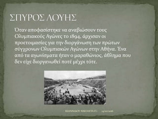 14/10/2016ΙΩΑΝΝΙΔΟΥ ΝΙΚΟΛΕΤΑ Ε'1
Όταν αποφασίστηκε να αναβιώσουν τους
Ολυμπιακούς Αγώνες το 1894, άρχισαν οι
προετοιμασίες για την διοργάνωση των πρώτων
σύγχρονων Ολυμπιακών Αγώνων στην Αθήνα. Ένα
από τα αγωνίσματα ήταν ο μαραθώνιος, άθλημα που
δεν είχε διοργανωθεί ποτέ μέχρι τότε.
 