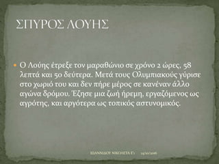  Ο Λούης έτρεξε τον μαραθώνιο σε χρόνο 2 ώρες, 58
λεπτά και 50 δεύτερα. Μετά τους Ολυμπιακούς γύρισε
στο χωριό του και δεν πήρε μέρος σε κανέναν άλλο
αγώνα δρόμου. Έζησε μια ζωή ήρεμη, εργαζόμενος ως
αγρότης, και αργότερα ως τοπικός αστυνομικός.
14/10/2016ΙΩΑΝΝΙΔΟΥ ΝΙΚΟΛΕΤΑ Ε'1
 
