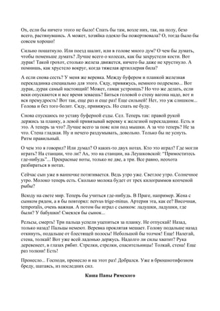 Ох, если бы ничего этого не было! Спать бы там, возле них, так, на полу, безо
всего, растянувшись. А может, хозяйка одеяло бы пожертвовала? О, тогда было бы
совсем хорошо!
Сильно пошатнуло. Или поезд шалит, или в голове много дум? О чем бы думать,
чтобы поменьше думать? Лучше всего о колесах, как бы захрустели кости. Вот
дурак! Такой грохот, столько железа движется, ничего бы даже не хрустнуло. А
помнишь, как хрустело вокруг, когда тяжелая артиллерия била?
А если снова сесть? У меня же веревка. Между буфером и планкой железная
перекладинка специально для этого. Сяду, привяжусь, немного подремлю... Вот
дурак, дурак самый настоящий! Может, гамак устроишь? Но что же делать, если
веки опускаются и все время зеваешь? Биться головой о стену вагона надо, вот и
вся премудрость! Вот так, еще раз и еще раз! Еще сильней! Нет, это уж слишком...
Голова и без того болит. Сяду, привяжусь. Но спать не буду.
Снова спускаюсь по уставу буферной езды. Сел. Теперь так: правой рукой
держись за планку, а левой привязывай веревку к железной перекладинке. Есть и
это. А теперь за что? Лучше всего за пояс или под мышки. А за что теперь? Не за
что. Стена гладкая. Ну и нечего раздумывать, довольно. Только бы не уснуть.
Ритм правильный.
О чем это я говорил? Или думал? О каких-то двух нотах. Кто это играл? Где могли
играть? На станции, что ли? Ах, это на станции, на Леушковской: “Примоститесь
где-нибудь”... Прекрасные ноты, только не две, а три. Все равно, неохота
разбираться в нотах.
Сейчас сын уже в ванночке потягивается. Ведь утро уже. Светлое утро. Солнечное
утро. Молоко теперь есть. Сколько молока будет от трех килограммов копченой
рыбы?
Всюду на свете мир. Теперь бы учиться где-нибудь. В Праге, например. Жена с
сынком рядом, а я бы повторял: nervus trige-minus. Артерия эта, как ее? Височная,
temporalis, очень важная. А потом бы играл с сынком: ладушки, ладушки, где
были? У бабушки! Смеялся бы сынок...
Рельсы, смерть! Три пальца успели уцепиться за планку. Не отпускай! Назад,
только назад! Пальцы немеют. Веревка проклятая мешает. Голову подальше назад
откинуть, подальше от блестящей полосы! Небольшой бы толчок! Еще! Налегай,
стена, толкай! Вот уже всей ладонью держусь. Надолго ли силы хватит? Рука
деревенеет, в глазах рябит. Стрелки, стрелки, спасительницы! Толкай, стена! Еще
раз толкни! Есть!
Пронесло... Господи, пронесло и на этот раз! Добрался. Уже в брюшнотифозном
бреду, шатаясь, из последних сил.
Каша Папы Римского
 