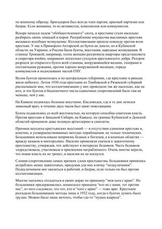по военному образцу. Бригадиром был всегда член партии, красный партизан или
батрак. Если женщина, то из активисток, комсомолок или коммунисток.
Вскоре начался падеж “обобществленного” скота, и крестьяне стали насильно
разбирать своих лошадей и коров. Разграбление имущества высланных крестьян
вызывало всеобщее возмущение. Коллективизация прошла повсюду против воли
крестьян. У нас в Приморско-Ахтарской до бунта не дошло, но в Кубанской
области, на Украине, в России были бунты, восстания, народные возмущения. В
станице Троицкой, например, толпа женщин разгромила квартиры предстансовета
и секретаря ячейки, накравших несколько сундуков крестьянского добра. Разгром
разросся до открытого бунта всей станицы, вооружившейся вилами, топорами и
охотничьими ружьями, против хорошо вооруженной милиции, отряда
коммунистов и подоспевших частей ГПУ.
Волна бунтов прокатилась и по центральным губерниям, где крестьяне и раньше
жили небогато. Летом 1930 года крестьяне из Тамбовской и Рязанской губерний
рассказывали мне, что коллективизацию у них проводили так же насильно, как на
юге, и что бунтов и бесконечного числа одиночных сопротивлений было там не
меньше, чем у нас.
На Кавказе поднялось большое восстание. Кисловодск, где в те дни лечился
знакомый врач, в течение двух часов был занят повстанцами.
Бунты подавлялись со всей жестокостью, на которую способна советская власть.
Против крестьян в Западной Сибири, на Кавказе, на границе Кубанской и Донской
областей применяли даже полевую артиллерию и самолеты.
Причина неуспеха крестьянских восстаний — в отсутствии единения крестьян и,
конечно, в усовершенствованных методах порабощения, не только технических.
Большевики использовали неприязнь бедных к богатым, а в казачьих областях —
вражду казаков и иногородних. Насилие применяли сначала к зажиточному
крестьянству, утверждая, что действуют в интересах бедняков. Часть бедняков
злорадствовала, участвовала в присвоении награбленного. Очень многие верили,
что новая власть их не тронет, и насилия их не коснутся.
Сломив сопротивление самых крепких слоев крестьянства, большевики принялись
истреблять менее зажиточных, придумав для них кличку “подкулачники”.
Подкулачником мог оказаться и рабочий, и батрак, если только он был против
коллективизации.
Многие пытались отсидеться в своих норах по принципу “моя хата с краю”. Но
большевики придерживались ленинского принципа “кто не с нами, тот против
нас”, из чего следовало, что тот, кто в “хате с краю” — тоже враг. Крестьяне
разгадали большевицкие методы лишь к 1932 году, когда о бунтах думать было
трудно. Можно было лишь мечтать, чтобы где-то “пушка вдарила”.
 