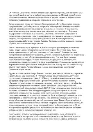 (А “чистые” документы иногда предлагались провокаторами.) Для женщины был
еще способ: выйти замуж за рабочего или за коммуниста. Первый способ редко
облегчал положение. Второй из-за постоянных чисток, слежки и подкапывания
отравлял существование и нередко приводил к катастрофам.
Детям служащих прием в вузы тоже был затруднен. Легче было детям спецов,
приравненных к рабочему классу, например, инженерам на заводах тяжелой и
военной промышленности или врачам в колхозах и совхозах. Я знал многих,
которым отказывали в приеме, хотя они в течение нескольких лет блестяще
выдерживали вступительные экзамены. Экзамены по физике, математике и
словесности в последние годы стали строгими, но строгость касалась, в первую
очередь, беспартийных и социально-сомнительных. Командированным,
комсомольцам, рабочим от станка, бывшим батракам вопросы задавали, главным
образом, по политическим предметам.
После “вредительского” процесса в Донбассе партия решила революционным
путем создать свою, пролетарскую, интеллигенцию. Во втузы и вузы была
командирована тысяча рабочих от станка — “тысячники”. Они явились как
покорные командированные с женами, детьми, подушками, мешками и поселились
в специально для них оборудованных общежитиях. Для них были созданы
подготовительные курсы, если не ошибаюсь, полугодичные, где изучались
элементарные науки, начиная чуть ли не с арифметики. С первого же курса многие
жертвы внезапных умственных перегрузок бежали, потому что, по свидетельству
других участников, “у них заболела голова, и они сделались как дурные”
(признаки неврастении).
Другие все-таки окончили вуз. Вопрос, конечно, как они его окончили, к примеру,
медвуз, более мне знакомый. В 1927 году, когда я получил диплом, обучение
продолжалось десять семестров. В 1929 году срок обучения снизили до восьми
семестров и упразднили экзамены. Профессора лекций больше не читали,
обучение производилось по производственному групповому методу, медфак был
разделен по фабричной системе на цеха с цехкомом. Цеха: хирургический,
терапевтический и профилактический. В 1930 году число семестров сократилось
до семи с половиной. Каждой группой руководил ординатор или ассистент,
который в конце семестра выдавал всем удостоверение, что они посещали
групповые занятия, — и этим дело кончалось. Роль профессора сводилась к роли
надзирателя. С пятого семестра студенты уже делились по специальностям. В
конце обучения выдавалась бумага об окончании вуза. Таким образом, общее и
специальное образование состояло начиная с первого класса начальной школы, из
семи- или девяти- летки и трех с половиной лет вуза. Если учесть, что от 30 до
40% учебного времени уходило на изучение политических предметов, то можно
себе представить культурный уровень врача тех лет.
Некоторые из этих несчастных специалистов сознавали свою абсолютную
непригодность и старались особо внимательно относиться к больным, задавать
вопросы более опытным врачам, пополнять свои знания. Другие держались
 