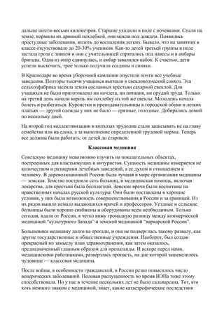 дальше шести-восьми километров. Старшие уходили в поле с ночевками. Спали на
земле, кормили их дрянной похлебкой, они мокли под дождем. Появились
простудные заболевания, вплоть до воспаления легких. Бывало, что на занятиях в
классе отсутствовало до 20-30% учеников. Как-то детей третьей группы в поле
застала гроза с ливнем и они с учительницей спрятались под навесы и в амбары
бригады. Одна из опор сдвинулась, и амбар завалился набок. К счастью, дети
успели выскочить, трое только получили ссадины и синяки.
В Краснодаре во время уборочной кампании опустели почти все учебные
заведения. Полторы тысячи учащихся выгнали в свекловодческий совхоз. Эта
сельхозфабрика засеяла земли сосланных крестьян сахарной свеклой. Для
учащихся не было приготовлено ни ночлега, ни питания, ни орудий труда. Только
на третий день начали варить им похлебку из той же свеклы. Молодежь начала
болеть и разбегаться. Курсистки и преподавательницы в городской обуви и легких
платьях — другой одежды у них не было — грязные, голодные. Добирались домой
по нескольку дней.
На второй год коллективизации в колхозах трудодни стали записывать не на главу
семейства или на едока, а за выполнение определенной трудовой нормы. Теперь
все должны были работать: от детей до стариков.
Классовая медицина
Советскую медицину невозможно изучить на показательных объектах,
построенных для властьимущих и интуристов. Сущность медицины измеряется не
количеством и размерами лечебных заведений, а ее духом и отношением к
человеку. В дореволюционной России была лучшая в мире организация медицины
— земская. Земство построило сеть больниц, и медицинская помощь, включая
лекарства, для крестьян была бесплатной. Земские врачи были воспитаны на
нравственных началах русской культуры. Они были поставлены в хорошие
условия, у них была возможность совершенствования в России и за границей. Из
их рядов вышло немало выдающихся врачей и профессоров. Уездные и сельские
больницы были хорошо снабжены и оборудованы всем необходимым. Только
сегодня, вдали от России, я четко вижу громадную разницу между коммерческой
медициной “культурного Запада” и земской медициной “варварской России”.
Большевики медицину долго не трогали, и она не подверглась такому развалу, как
другие государственные и общественные учреждения. Наоборот, был создан
прекрасный по замыслу план здравоохранения, как затем оказалось,
предназначенный главным образом для пропаганды. И вскоре перед нами,
медицинскими работниками, разверзлась пропасть, на дне которой зашевелилось
чудовище — классовая медицина.
После войны, в особенности гражданской, в России резко повысилось число
венерических заболеваний. Половая распущенность во время НЭПа тоже этому
способствовала. Но у нас в течение нескольких лет не было сальварсана. Тот, кто
хоть немного знаком с медициной, знает, какие катастрофические последствия
 