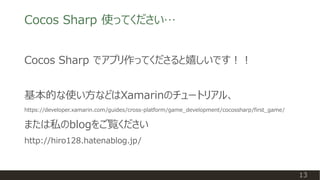 13
Cocos Sharp でアプリ作ってくださると嬉しいです！！
基本的な使い方などはXamarinのチュートリアル、
https://developer.xamarin.com/guides/cross-platform/game_development/cocossharp/first_game/
または私のblogをご覧ください
http://hiro128.hatenablog.jp/
Cocos Sharp 使ってください…
 