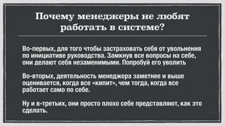 Почему менеджеры не любят
работать в системе?
Во-первых, для того чтобы застраховать себя от увольнения
по инициативе руководства. Замкнув все вопросы на себе,
они делают себя незаменимыми. Попробуй его уволить
Во-вторых, деятельность менеджера заметнее и выше
оценивается, когда все «кипит», чем тогда, когда все
работает само по себе.
Ну и в-третьих, они просто плохо себе представляют, как это
сделать.
 