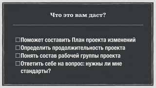 Что это вам даст?
Поможет составить План проекта изменений
Определить продолжительность проекта
Понять состав рабочей группы проекта
Ответить себе на вопрос: нужны ли мне
стандарты?
 