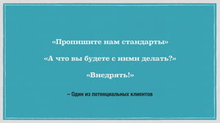 – Один из потенциальных клиентов
«Пропишите нам стандарты»
«А что вы будете с ними делать?»
«Внедрять!»
 