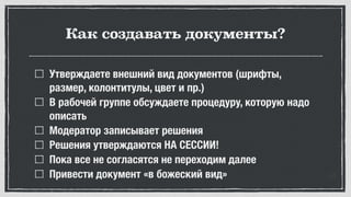 Как создавать документы?
Утверждаете внешний вид документов (шрифты,
размер, колонтитулы, цвет и пр.)
В рабочей группе обсуждаете процедуру, которую надо
описать
Модератор записывает решения
Решения утверждаются НА СЕССИИ!
Пока все не согласятся не переходим далее
Привести документ «в божеский вид»
 