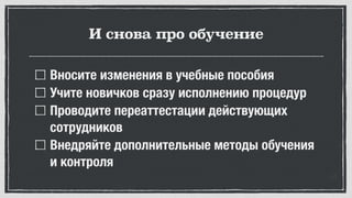 И снова про обучение
Вносите изменения в учебные пособия
Учите новичков сразу исполнению процедур
Проводите переаттестации действующих
сотрудников
Внедряйте дополнительные методы обучения
и контроля
 