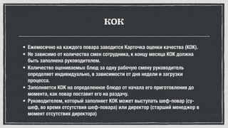 КОК
• Ежемесячно на каждого повара заводится Карточка оценки качества (КОК).
• Не зависимо от количества смен сотрудника, к концу месяца КОК должна
быть заполнена руководителем.
• Количество оцениваемых блюд за одну рабочую смену руководитель
определяет индивидуально, в зависимости от дня недели и загрузки
процесса.
• Заполняется КОК на определенное блюдо от начала его приготовления до
момента, как повар поставит его на раздачу.
• Руководителем, который заполняет КОК может выступать шеф-повар (су-
шеф, во время отсутствия шеф-повара) или директор (старший менеджер в
момент отсутствия директора)
 