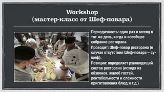 Workshop
(мастер-класс от Шеф-повара)
Периодичность: один раз в месяц в
тот же день, когда и всеобщее
собрание ресторана.
Проводит: Шеф-повар ресторана (в
случае отсутствия Шеф-повара – су-
шеф).
Позиции: определяет руководящий
состав ресторана (исходя из
обзвонов, жалоб гостей,
рентабельности и сложности
приготовления блюд и т.д.)
 