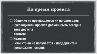 На время проекта
Общение не прекращается ни на один день
Руководитель проекта должен быть всегда в
зоне доступа
Хвалите
Хвалите
Если что-то не получается - поддержите и
предложите помощь
 
