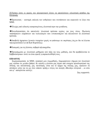 Ζ2:Τρόποι ώστε οι φορείς του ηλεκτρονικού λόγου να αποτελέσουν «γλωσσική ασπίδα» της
Ελληνικής
Προσεκτική – αυστηρή επιλογή των ανθρώπων που συντάσσουν και εκφωνούν το λόγο στα
ΜΜΕ.
Έλεγχος από ειδικούς-καταρτισμένους γλωσσικά-πριν την μετάδοση.
Συνειδητοποίηση ότι αποτελούν γλωσσικά πρότυπα κυρίως για τους νέους μείωση
«πιασάρικων» εκφράσεων και νεολογισμών που εντυπωσιάζουν και αλλοιώνουν τα γλωσσικά
πρότυπα.
Αποβολή άχρηστων ξενικών στοιχείων χωρίς να φτάνουμε σε ακρότητες (π.χ.το fax να λέγεται
τηλεομοιοτυπείο ή ο de Kart Καρτέσιος).
Εκπομπές για τη γλώσσα, σοβαρά τηλεπαιχνίδια.
Προγράμματα με γλωσσικά μαθήματα ανά τάξη για τους μαθητές, που θα προβάλλονται το
Σαββατοκύριακο ώστε να είναι εφικτή η παρακολούθησή τους.
ΕΠΙΛΟΓΟΣ
Συμπερασματικά, τα ΜΜΕ, αγαπητοί μου συμμαθητές, διαμορφώνουν σήμερα τον γλωσσικό
μας κώδικα σε μεγάλο βαθμό. Κι επειδή η γλώσσα μας πέραν από στοιχείο προσδιοριστικό της
εθνικής και πολιτιστικής μας ταυτότητας είναι και το όχημα της σκέψης μας, οφείλουν να
αλλάξουν ρότα για να μη γίνει κάποτε πράξη ο λόγος του ποιητή: «Φωνάζω ελληνικά …κι ούτε
που μ’ αποκρίνεται κανείς».
Σας ευχαριστώ.
 