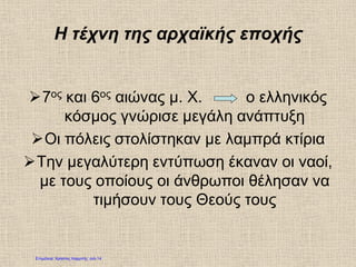 Η τέχνη της αρχαϊκής εποχής
7ος και 6ος αιώνας μ. Χ. ο ελληνικός
κόσμος γνώρισε μεγάλη ανάπτυξη
Οι πόλεις στολίστηκαν με λαμπρά κτίρια
Την μεγαλύτερη εντύπωση έκαναν οι ναοί,
με τους οποίους οι άνθρωποι θέλησαν να
τιμήσουν τους Θεούς τους
Επιμέλεια: Χρήστος Χαρμπής σελ.14
 