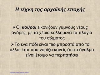 Η τέχνη της αρχαϊκής εποχής
Οι κούροι εικονίζουν γυμνούς νέους
άνδρες, με τα χέρια κολλημένα τα πλάγια
του σώματος
Το ένα πόδι είναι πιο μπροστά από το
άλλο, έτσι που νομίζει κανείς ότι το άγαλμα
είναι έτοιμο να περπατήσει
Επιμέλεια: Χρήστος Χαρμπής σελ.20
 