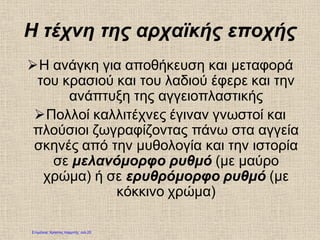 Η τέχνη της αρχαϊκής εποχής
Η ανάγκη για αποθήκευση και μεταφορά
του κρασιού και του λαδιού έφερε και την
ανάπτυξη της αγγειοπλαστικής
Πολλοί καλλιτέχνες έγιναν γνωστοί και
πλούσιοι ζωγραφίζοντας πάνω στα αγγεία
σκηνές από την μυθολογία και την ιστορία
σε μελανόμορφο ρυθμό (με μαύρο
χρώμα) ή σε ερυθρόμορφο ρυθμό (με
κόκκινο χρώμα)
Επιμέλεια: Χρήστος Χαρμπής σελ.25
 
