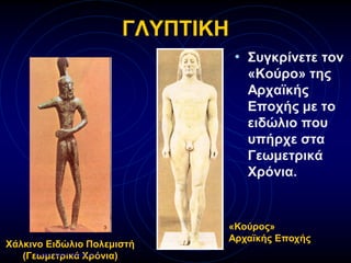 ΓΛΥΠΤΙΚΗ
• Συγκρίνετε τον
«Κούρο» της
Αρχαϊκής
Εποχής με το
ειδώλιο που
υπήρχε στα
Γεωμετρικά
Χρόνια.
Χάλκινο Ειδώλιο Πολεμιστή
(Γεωμετρικά Χρόνια)
«Κούρος»
Αρχαϊκής Εποχής
Επιμέλεια: Χρήστος Χαρμπής σελ.31
 
