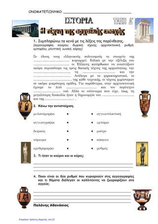 ΟΝΟΜΑΤΕΠΩΝΥΜΟ: __________________________________
1. Συμπληρώνω τα κενά με τις λέξεις της παρένθεσης.
(αγγειογραφία, κούρου, δωρικό, τέχνης, αρχιτεκτονική, ρυθμό,
εμπορίου, γλυπτική, ιωνικό, κόρης)
Σε όλους τους ελληνικούς πολιτισμούς το στοιχείο της
……………………………. κυριαρχεί. Ειδικά με την εξέλιξη του
……………………………. οι Έλληνες κατόρθωσαν να αναπτύξουν
ακόμα περισσότερο τις τρεις βασικές τέχνες της αρχαιότητας, την
……………………………., τη …………………………. και την
……………………………... Ανάλογα με τα χαρακτηριστικά, το
……………………………… της κάθε τεχνικής, οι τέχνες χωρίστηκαν
σε ακόμα μικρότερες ομάδες. Για παράδειγμα, στην αρχιτεκτονική
έχουμε το λιτό ……………………….. και τον περίτεχνο
…………………….. ναό. Αλλά το επίτευγμα που είχε, ίσως, τη
μεγαλύτερη δυσκολία ήταν η δημιουργία του …………………………
και της ………………………. .
2. Κάνω την αντιστοίχιση.
μελανόμορφα ● ● αγγειοπλαστική
αγγειογραφία ● ● εμπόριο
δωρικός ● ● μαύρο
νόμισμα ● ● κόκκινο
ερυθρόμορφο ● ● ρυθμός
3. Τι ήταν οι κούροι και οι κόρες;
_________________________________________________________________
_________________________________________________________________
_______________________________________________________________
4. Ποιοι είναι οι δύο ρυθμοί που κυριαρχούν στις αγγειογραφίες
και τι θέματα διάλεγαν οι καλλιτέχνες να ζωγραφίζουν στα
αγγεία;
_________________________________________________________________
_________________________________________________________________
_________________________________________________________________
_________________________________________________________________
Παλάνης Αθανάσιος
Επιμέλεια: Χρήστος Χαρμπής σελ.33
 