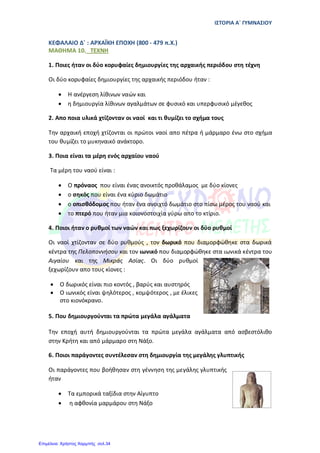 ΙΣΤΟΡΙΑ Α΄ ΓΥΜΝΑΣΙΟΥ
ΚΕΦΑΛΑΙΟ Δ΄ : ΑΡΧΑΪΚΗ ΕΠΟΧΗ (800 - 479 π.Χ.)
ΜΑΘΗΜΑ 10. TEXNH
1. Ποιες ήταν οι δύο κορυφαίες δημιουργίες της αρχαικής περιόδου στη τέχνη
Οι δύο κορυφαίες δημιουργίες της αρχαικής περιόδου ήταν :
• Η ανέργεση λίθινων ναών και
• η δημιουργία λίθινων αγαλμάτων σε φυσικό και υπερφυσικό μέγεθος
2. Απο ποια υλικά χτίζονταν οι ναοί και τι θυμίζει το σχήμα τους
Την αρχαική εποχή χτίζονται οι πρώτοι ναοί απο πέτρα ή μάρμαρο ένω στο σχήμα
του θυμίζει το μυκηναικό ανάκτορο.
3. Ποια είναι τα μέρη ενός αρχαίου ναού
Τα μέρη του ναού είναι :
• Ο πρόναος που είναι ένας ανοικτός προθάλαμος με δύο κίονες
• ο σηκός που είναι ένα κύριο δωμάτιο
• ο οπισθόδομος που ήταν ένα ανοιχτό δωμάτιο στο πίσω μέρος του ναού και
• το πτερό που ήταν μια κοιονοστοιχία γύρω απο το κτίριο.
4. Ποιοι ήταν ο ρυθμοί των ναών και πως ξεχωρίζουν οι δύο ρυθμοί
Οι ναοί χτίζονταν σε δύο ρυθμούς , τον δωρικό που διαμορφώθηκε στα δωρικά
κέντρα της Πελοποννήσου και τον ιωνικό που διαμορφώθηκε στα ιωνικά κέντρα του
Αιγαίου και της Μικράς Ασίας. Οι δύο ρυθμοί
ξεχωρίζουν απο τους κίονες :
• Ο δωρικός είναι πιο κοντός , βαρύς και αυστηρός
• Ο ιωνικός είναι ψηλότερος , κομψότερος , με έλικες
στο κιονόκρανo.
5. Που δημιουργούνται τα πρώτα μεγάλα αγάλματα
Την εποχή αυτή δηµιουργούνται τα πρώτα µεγάλα αγάλµατα από ασβεστόλιθο
στην Κρήτη και από µάρµαρο στη Νάξο.
6. Ποιοι παράγοντες συντέλεσαν στη δημιουργία της μεγάλης γλυπτικής
Οι παράγοντες που βοήθησαν στη γέννηση της μεγάλης γλυπτικής
ήταν
• Τα εµπορικά ταξίδια στην Αίγυπτο
• η αφθονία µαρµάρου στη Νάξο
Επιμέλεια: Χρήστος Χαρμπής σελ.34
 