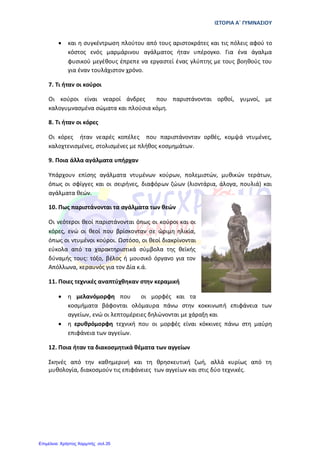 ΙΣΤΟΡΙΑ Α΄ ΓΥΜΝΑΣΙΟΥ
• και η συγκέντρωση πλούτου από τους αριστοκράτες και τις πόλεις αφού το
κόστος ενός µαρµάρινου αγάλµατος ήταν υπέρογκο. Για ένα άγαλµα
φυσικού µεγέθους έπρεπε να εργαστεί ένας γλύπτης µε τους βοηθούς του
για έναν τουλάχιστον χρόνο.
7. Τι ήταν οι κούροι
Οι κούροι είναι νεαροί άνδρες που παριστάνονται ορθοί, γυµνοί, µε
καλογυµνασµένα σώµατα και πλούσια κόµη.
8. Τι ήταν οι κόρες
Οι κόρες ήταν νεαρές κοπέλες που παριστάνονταν ορθές, κοµψά ντυµένες,
καλοχτενισµένες, στολισμένες µε πλήθος κοσµηµάτων.
9. Ποια άλλα αγάλματα υπήρχαν
Υπάρχουν επίσης αγάλµατα ντυµένων κούρων, πολεµιστών, µυθικών τεράτων,
όπως οι σφίγγες και οι σειρήνες, διαφόρων ζώων (λιοντάρια, άλογα, πουλιά) και
αγάλµατα θεών.
10. Πως παριστάνονται τα αγάλματα των θεών
Οι νεότεροι θεοί παριστάνονται όπως οι κούροι και οι
κόρες, ενώ οι θεοί που βρίσκονταν σε ώριµη ηλικία,
όπως οι ντυµένοι κούροι. Ωστόσο, οι θεοί διακρίνονται
εύκολα από τα χαρακτηριστικά σύµβολα της θεϊκής
δύναµής τους: τόξο, βέλος ή µουσικό όργανο για τον
Απόλλωνα, κεραυνός για τον Δία κ.ά.
11. Ποιες τεχνικές αναπτύχθηκαν στην κεραμική
• η µελανόµορφη που οι µορφές και τα
κοσµήµατα βάφονται ολόµαυρα πάνω στην κοκκινωπή επιφάνεια των
αγγείων, ενώ οι λεπτοµέρειες δηλώνονται µε χάραξη και
• η ερυθρόµορφη τεχνική που οι µορφές είναι κόκκινες πάνω στη µαύρη
επιφάνεια των αγγείων.
12. Ποια ήταν τα διακοσμητικά θέματα των αγγείων
Σκηνές από την καθηµερινή και τη θρησκευτική ζωή, αλλά κυρίως από τη
µυθολογία, διακοσµούν τις επιφάνειες των αγγείων και στις δύο τεχνικές.
Επιμέλεια: Χρήστος Χαρμπής σελ.35
skm.edu.gr/notes/History-a-high-school.pdf‎
 