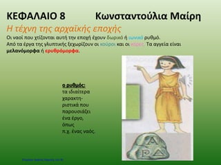 ΚΕΦΑΛΑΙΟ 8 Κωνσταντούλια Μαίρη
Η τέχνη της αρχαϊκής εποχής
Οι ναοί που χτίζονται αυτή την εποχή έχουν δωρικό ή ιωνικό ρυθμό.
Από τα έργα της γλυπτικής ξεχωρίζουν οι κούροι και οι κόρες. Τα αγγεία είναι
μελανόμορφα ή ερυθρόμορφα.
ο ρυθμός:
τα ιδιαίτερα
χαρακτη-
ριστικά που
παρουσιάζει
ένα έργο,
όπως
π.χ. ένας ναός.
Επιμέλεια: Χρήστος Χαρμπής σελ.36
 