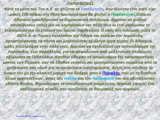 ΠΑΡΘΕΝΩΝΑΣ
Κατά τα μέσα του 7ου π.Χ. αι. χτίζεται το Εκατόμπεδο, που λεγόταν έτσι γιατί είχε
μήκος 100 πόδια, στη θέση που αργότερα θα χτιστεί ο Παρθενώνας.Όταν οι
Αθηναίοι εγκαθίδρυσαν το δημοκρατικό πολίτευμα, άρχισαν να χτίζουν
καινούργιους ναούς για να λαμπρύνουν την πόλη τους κι έτσι γκρέμισαν το
Εκατόμπεδο για να χτίσουν τον πρώτο Παρθενώνα. Ο ναός δεν τελείωσε, γιατί το
480 π.Χ. οι Πέρσες κατέλαβαν την Αθήνα και έκαψαν την Ακρόπολη,
καταστρέφοντας τα πάντα και λεηλατώντας αξιόλογα έργα τέχνης.Οι Αθηναίοι ,
μόλις επέστρεψαν στην πόλη τους, άρχισαν να σχεδιάζουν την ανοικοδόμηση της
Ακρόπολης, ενώ παράλληλα, για να ασφαλίσουν από μελλοντικές επιδρομές,
οχύρωσαν τα Προπύλαια. Κατόπιν έθαψαν τα απομεινάρια της καταστρεπτικής
μανίας των Περσών, σαν να έθαβαν νεκρούς και χρησιμοποίησαν κομμάτια από τα
χαλάσματα σαν υλικό για τα καινούργια οικοδομήματα. Αυτός που σύνδεσε το
όνομα του με την κλασική μορφή του βράχου ήταν ο Περικλής, που με τη βοήθεια
άξιων αρχιτεκτόνων , όπως του Ικτίνου και του Καλλικράτη και του αξεπέραστου
γλύπτη Φειδία, δημιούργησε το σπουδαιότερο μνημείο της αρχαίας εποχής, ένα
καλλιτεχνικό σύνολο που προξένησε το θαυμασμό των αρχαίων.
Επιμέλεια: Χρήστος Χαρμπής σελ.42
 