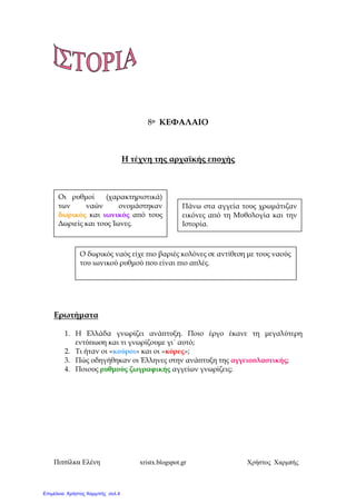 Πιτσίλκα Ελένη xristx.blogspot.gr Χρήστος Χαρµπής
8ο ΚΕΦΑΛΑΙΟ
Η τέχνη της αρχαϊκής ε̟οχής
Ερωτήµατα
1. Η Ελλάδα γνωρίζει ανά̟τυξη. Ποιο έργο έκανε τη µεγαλύτερη
εντύ̟ωση και τι γνωρίζουµε γι΄ αυτό;
2. Τι ήταν οι «κούροι» και οι «κόρες»;
3. Πώς οδηγήθηκαν οι Έλληνες στην ανά̟τυξη της αγγειο̟λαστικής;
4. Ποιους ρυθµούς ζωγραφικής αγγείων γνωρίζεις;
Οι ρυθµοί (χαρακτηριστικά)
των ναών ονοµάστηκαν
δωρικός και ιωνικός α̟ό τους
∆ωριείς και τους Ίωνες.
Πάνω στα αγγεία τους χρωµάτιζαν
εικόνες α̟ό τη Μυθολογία και την
Ιστορία.
Ο δωρικός ναός είχε ̟ιο βαριές κολόνες σε αντίθεση µε τους ναούς
του ιωνικού ρυθµού ̟ου είναι ̟ιο α̟λές.
Επιμέλεια: Χρήστος Χαρμπής σελ.4
 