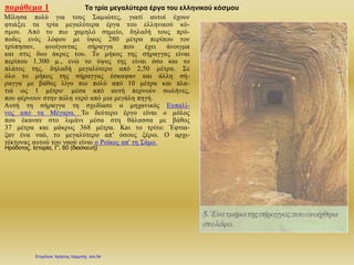 παράθεμα 1 Τα τρία μεγαλύτερα έργα του ελληνικού κόσμου
Μίλησα πολύ για τους Σαμιώτες, γιατί αυτοί έχουν
φτιάξει τα τρία μεγαλύτερα έργα του ελληνικού κό-
σμου. Από το πιο χαμηλό σημείο, δηλαδή τους πρό-
ποδες ενός λόφου με ύψος 280 μέτρα περίπου τον
τρύπησαν, ανοίγοντας σήραγγα που έχει άνοιγμα
και στις δυο άκρες του. Το μήκος της σήραγγας είναι
περίπου 1.300 μ., ενώ το ύψος της είναι όσο και το
πλάτος της, δηλαδή μεγαλύτερο από 2,50 μέτρα. Σε
όλο το μήκος της σήραγγας έσκαψαν και άλλη σή-
ραγγα με βάθος λίγο πιο πολύ από 10 μέτρα και πλα-
τιά ως 1 μέτρο- μέσα από αυτή περνούν σωλήνες,
που φέρνουν στην πόλη νερό από μια μεγάλη πηγή.
Αυτή τη σήραγγα τη σχεδίασε ο μηχανικός Ευπαλί-
νος από τα Μέγαρα. Το δεύτερο έργο είναι ο μόλος
που έκαναν στο λιμάνι μέσα στη θάλασσα με βάθος
37 μέτρα και μάκρος 368 μέτρα. Και το τρίτο: Έφτια-
ξαν ένα ναό, το μεγαλύτερο απ’ όσους ξέρω. Ο αρχι-
τέκτονας αυτού του ναού είναι ο Ροίκος απ' τη Σάμο.
Ηρόδοτος, Ιστορία, Γ', 60 (διασκευή)
Επιμέλεια: Χρήστος Χαρμπής σελ.54
 