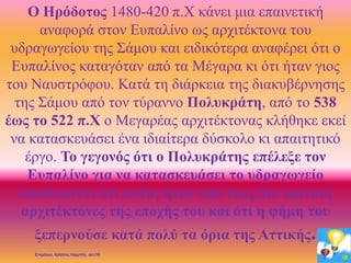 Ο Ηρόδοτος 1480-420 π.Χ κάνει μια επαινετική
αναφορά στον Ευπαλίνο ως αρχιτέκτονα του
υδραγωγείου της Σάμου και ειδικότερα αναφέρει ότι ο
Ευπαλίνος καταγόταν από τα Μέγαρα κι ότι ήταν γιος
του Ναυστρόφου. Κατά τη διάρκεια της διακυβέρνησης
της Σάμου από τον τύραννο Πολυκράτη, από το 538
έως το 522 π.Χ ο Μεγαρέας αρχιτέκτονας κλήθηκε εκεί
να κατασκευάσει ένα ιδιαίτερα δύσκολο κι απαιτητικό
έργο. Το γεγονός ότι ο Πολυκράτης επέλεξε τον
Ευπαλίνο για να κατασκευάσει το υδραγωγείο
αποδεικνύει ότι αυτός ήταν από τους πιο ικανούς
αρχιτέκτονες της εποχής του και ότι η φήμη του
ξεπερνούσε κατά πολύ τα όρια της Αττικής.
Επιμέλεια: Χρήστος Χαρμπής σελ.55
 