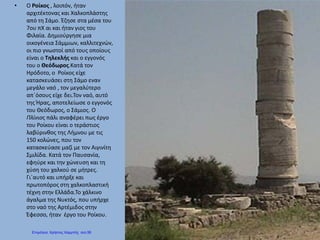 • Ο Ροίκος , λοιπόν, ήταν
αρχιτέκτονας και Χαλκοπλάστης
από τη Σάμο. Έζησε στα μέσα του
7ου πΧ αι και ήταν γιος του
Φιλαία. Δημιούργησε μια
οικογένεια Σάμμιων, καλλιτεχνών,
οι πιο γνωστοί από τους οποίους
είναι ο Τηλεκλής και ο εγγονός
του ο Θεόδωρος.Κατά τον
Ηρόδοτο, ο Ροίκος είχε
κατασκευάσει στη Σάμο εναν
μεγάλο ναό , τον μεγαλύτερο
απ΄όσους είχε δει.Τον ναό, αυτό
της Ήρας, αποτελείωσε ο εγγονός
του Θεόδωρος, ο Σάμιος. Ο
Πλίνιος πάλι αναφέρει πως έργο
του Ροίκου είναι ο τεράστιος
λαβύρινθος της Λήμνου με τις
150 κολώνες, που τον
κατασκεύασε μαζί με τον Αιγινίτη
Σμιλίδα. Κατά τον Παυσανία,
εφηύρε και την χώνευση και τη
χύση του χαλκού σε μήτρες.
Γι΄αυτό και υπήρξε και
πρωτοπόρος στη χαλκοπλαστική
τέχνη στην Ελλάδα.Το χάλκινο
άγαλμα της Νυκτός, που υπήρχε
στο ναό της Αρτέμιδος στην
Έφεσσο, ήταν έργο του Ροίκου.
Επιμέλεια: Χρήστος Χαρμπής σελ.56
 