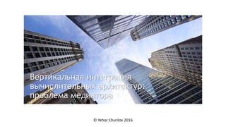 Вертикальная интеграция
вычислительных архитектур:
проблема медиатора
© Yehor Churilov 2016
 