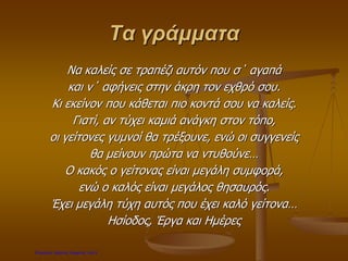 Τα γράμματα
Να καλείς σε τραπέζι αυτόν που σ΄ αγαπά
και ν΄ αφήνεις στην άκρη τον εχθρό σου.
Κι εκείνον που κάθεται πιο κοντά σου να καλείς.
Γιατί, αν τύχει καμιά ανάγκη στον τόπο,
οι γείτονες γυμνοί θα τρέξουνε, ενώ οι συγγενείς
θα μείνουν πρώτα να ντυθούνε…
Ο κακός ο γείτονας είναι μεγάλη συμφορά,
ενώ ο καλός είναι μεγάλος θησαυρός.
Έχει μεγάλη τύχη αυτός που έχει καλό γείτονα…
Ησίοδος, Έργα και Ημέρες
Επιμέλεια: Χρήστος Χαρμπής σελ.9
 