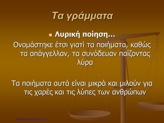Τα γράμματα
 Λυρική ποίηση…
Ονομάστηκε έτσι γιατί τα ποιήματα, καθώς
τα απάγγελλαν, τα συνόδευαν παίζοντας
λύρα
Τα ποιήματα αυτά είναι μικρά και μιλούν για
τις χαρές και τις λύπες των ανθρώπων
Επιμέλεια: Χρήστος Χαρμπής σελ.11
 