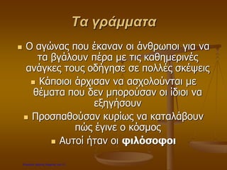 Τα γράμματα
 Ο αγώνας που έκαναν οι άνθρωποι για να
τα βγάλουν πέρα με τις καθημερινές
ανάγκες τους οδήγησε σε πολλές σκέψεις
 Κάποιοι άρχισαν να ασχολούνται με
θέματα που δεν μπορούσαν οι ίδιοι να
εξηγήσουν
 Προσπαθούσαν κυρίως να καταλάβουν
πώς έγινε ο κόσμος
 Αυτοί ήταν οι φιλόσοφοι
Επιμέλεια: Χρήστος Χαρμπής σελ.14
 