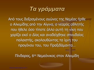 Τα γράμματα
Από τους δοξασμένους αγώνες της Νεμέας ήρθε
ο Αλκιμίδης από την Αίγινα, ο νεαρός αθλητής
που ήθελε όσο τίποτε άλλο αυτή τη νίκη που
χαρίζει εκεί ο Δίας και αναδείχθηκε σπουδαίος
παλαιστής, ακολουθώντας τα ίχνη του
προγόνου του, του Πραξιδάμαντα…
Πίνδαρος, 6ος Νεμεόνικος στον Αλκιμίδη
Επιμέλεια: Χρήστος Χαρμπής σελ.17
 