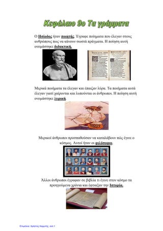 Ο Ηζίνδνο ήηαλ πνηεηήο. Έγξαθε πνίεκαηα πνπ έιεγαλ ζηνπο
αλζξώπνπο πσο λα θάλνπλ ζσζηά πξάγκαηα. Ζ πνίεζε απηή
νλνκάζηεθε δηδαθηηθή.
Μεξηθά πνηήκαηα ηα έιεγαλ θαη έπαηδαλ ιύξα. Τα πνηήκαηα απηά
έιεγαλ γηαηί ραίξνληαη θαη ιππνύληαη νη άλζξσπνη. Ζ πνίεζε απηή
νλνκάζηεθε ιπξηθή.
Μεξηθνί άλζξσπνη πξνζπαζνύζαλ λα θαηαιάβνπλ πώο έγηλε ν
θόζκνο. Απηνί ήηαλ νη θηιόζνθνη.
Άιινη άλζξσπνη έγξαθαλ ζε βηβιία ηη έγηλε ζηνλ θόζκν ηα
πξνεγνύκελα ρξόληα θαη έθηηαμαλ ηελ Ιζηνξία.
Επιμέλεια: Χρήστος Χαρμπής σελ.1
eva-edu
 