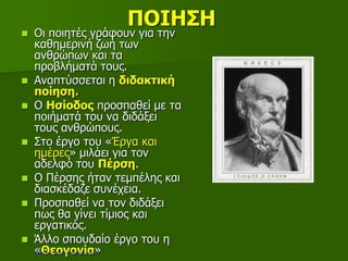 ΠΟΙΗΣΗ
 Οι ποιητές γράφουν για την
καθημερινή ζωή των
ανθρώπων και τα
προβλήματά τους.
 Αναπτύσσεται η διδακτική
ποίηση.
 Ο Ησίοδος προσπαθεί με τα
ποιήματά του να διδάξει
τους ανθρώπους.
 Στο έργο του «Έργα και
ημέρες» μιλάει για τον
αδελφό του Πέρση.
 Ο Πέρσης ήταν τεμπέλης και
διασκέδαζε συνέχεια.
 Προσπαθεί να τον διδάξει
πως θα γίνει τίμιος και
εργατικός.
 Άλλο σπουδαίο έργο του η
«Θεογονία»Επιμέλεια: Χρήστος Χαρμπής σελ.19
 