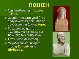 ΠΟΙΗΣΗ
 Αναπτύχθηκε και η λυρική
ποίηση.
 Ονομάστηκε έτσι γιατί όταν
απάγγελναν τα ποιήματα τα
συνόδευαν παίζοντας λύρα.
 Τα λυρικά ποιήματα
μιλούσαν για τις χαρές και
τις λύπες των ανθρώπων.
 Ήταν μικρά σε έκταση.
 Μεγάλοι λυρικοί ποιητές
ήταν η Σαπφώ και ο
Πίνδαρος.
Επιμέλεια: Χρήστος Χαρμπής σελ.20
 
