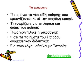 Τα γράμματα
• Ποια είναι τα νέα είδη ποίησης που
εμφανίζονται κατά την αρχαϊκή εποχή;
• Τι γνωρίζετε για τη λυρική και
διδακτική ποίηση;
• Πώς γεννήθηκε η φιλοσοφία;
• Γιατί τα ποιήματα του Ησίοδου
ονομάστηκαν διδακτικά;
• Για ποιο λόγο μαθαίνουμε Ιστορία;
• daskalogiannis
Επιμέλεια: Χρήστος Χαρμπής σελ.23
 