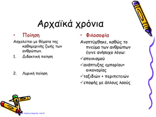 Αρχαϊκά χρόνια
• Ποίηση
Ασχολείται με θέματα της
καθημερινής ζωής των
ανθρώπων.
1. Διδακτική ποίηση
2. Λυρική ποίηση
• Φιλοσοφία
Αναπτύχθηκε, καθώς το
πνεύμα των ανθρώπων
έγινε ανήσυχο λόγω:
αποικισμού
ανάπτυξης εμπορίου+
οικονομίας
ταξιδιών + περιπετειών
επαφής με άλλους λαούς
Επιμέλεια: Χρήστος Χαρμπής σελ.24
 