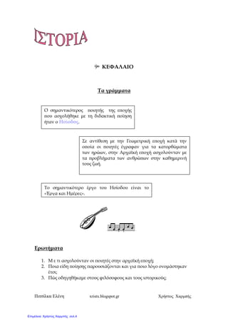 Πιτσίλκα Ελένη xristx.blogspot.gr Χρήστος Χαρµπής
9ο ΚΕΦΑΛΑΙΟ
Τα γράµµατα
Ερωτήµατα
1. Μ ε τι ασχολούνταν οι ̟οιητές στην αρχαϊκή ε̟οχή;
2. Ποια είδη ̟οίησης ̟αρουσιάζονται και για ̟οιο λόγο ονοµάστηκαν
έτσι;
3. Πώς οδηγηθήκαµε στους φιλόσοφους και τους ιστορικούς;
Ο σηµαντικότερος ̟οιητής της ε̟οχής
̟ου ασχολήθηκε µε τη διδακτική ̟οίηση
ήταν ο Ησίοδος.
Σε αντίθεση µε την Γεωµετρική ε̟οχή κατά την
ο̟οία οι ̟οιητές έγραφαν για τα κατορθώµατα
των ηρώων, στην Αρχαϊκή ε̟οχή ασχολούνταν µε
τα ̟ροβλήµατα των ανθρώ̟ων στην καθηµερινή
τους ζωή.
Το σηµαντικότερο έργο του Ησίοδου είναι το
«Έργα και Ηµέρες».
Επιμέλεια: Χρήστος Χαρμπής σελ.4
 