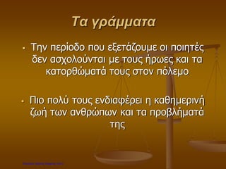 Τα γράμματα
 Την περίοδο που εξετάζουμε οι ποιητές
δεν ασχολούνται με τους ήρωες και τα
κατορθώματά τους στον πόλεμο
 Πιο πολύ τους ενδιαφέρει η καθημερινή
ζωή των ανθρώπων και τα προβλήματά
της
Επιμέλεια: Χρήστος Χαρμπής σελ.6
 