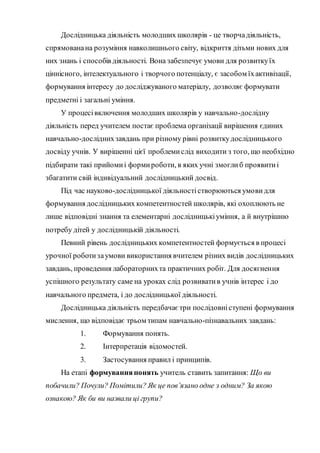 Дослідницька діяльність молодших школярів - це творчадіяльність,
спрямованана розуміння навколишнього світу, відкриття дітьми нових для
них знань і способів діяльності. Вона забезпечує умови для розвиткуїх
ціннісного, інтелектуального і творчого потенціалу, є засобом їхактивізації,
формування інтересу до досліджуваного матеріалу, дозволяє формувати
предметні і загальні уміння.
У процесівключення молодших школярів у навчально-дослідну
діяльність перед учителем постає проблема організації вирішення єдиних
навчально-досліднихзавдань при різному рівні розвиткудослідницького
досвіду учнів. У вирішенні цієї проблемислід виходити з того, що необхідно
підбирати такі прийомиі формироботи, в яких учні змоглиб проявитиі
збагатити свій індивідуальний дослідницький досвід.
Під час науково-дослідницької діяльностістворюються умови для
формування дослідницьких компетентностей школярів, які охоплюють не
лише відповідні знання та елементарні дослідницькіуміння, а й внутрішню
потребу дітей у дослідницькій діяльності.
Певний рівень дослідницьких компетентностей формується в процесі
урочної роботизаумови використання вчителем різних видів дослідницьких
завдань, проведення лабораторнихта практичних робіт. Для досягнення
успішного результату саме на уроках слід розвиватив учнів інтерес і до
навчального предмета, і до дослідницької діяльності.
Дослідницька діяльність передбачає три послідовніступені формування
мислення, що відповідає трьом типам навчально-пізнавальних завдань:
1. Формування понять.
2. Інтерпретація відомостей.
3. Застосування правил і принципів.
На етапі формуванняпонять учитель ставить запитання: Що ви
побачили? Почули? Помітили? Як це пов’язано одне з одним? За якою
ознакою? Як би ви назвали ці групи?
 