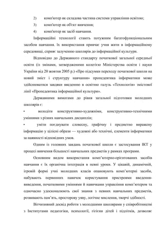 2) комп'ютер як складова частина системи управління освітою;
3) комп'ютер як об'єкт вивчення;
4) комп'ютер як засіб навчання.
Інформаційні технології стають потужним багатофункціональним
засобом навчання. їх використання привчає учня жити в інформаційному
середовищі, сприяє залученню школярів до інформаційної культури.
Відповідно до Державного стандарту початкової загальної середньої
освіти (із змінами, затвердженими колегією Міністерства освіти і науки
України від 20 жовтня 2005 р.) «Про підсумки переходу початкової школи на
новий зміст і структуру навчання» пропедевтика інформатики може
здійснюватися завдяки введенню в освітню галузь «Технологія» змістової
лінії «Пропедевтика інформаційної культури».
Державними вимогами до рівня загальної підготовки молодших
школярів є:
• володіти конструктивно-художніми, конструктивно-технічними
уміннями з різних навчальних дисциплін;
• уміти поєднувати словесну, графічну і предметно виражену
інформацію у цілісні образи — художні або технічні, елементи інформатики
за наявності відповідних умов.
Одним із головних завдань початкової школи є застосування ІКТ у
процесі вивчення більшості навчальних предметів у рамках програми.
Основним видом використання комп’ютерно-орієнтованих засобів
навчання є їх органічна інтеграція в певні уроки. У цікавій, динамічній,
ігровій формі учні молодших класів опановують комп’ютерні засоби,
набувають первинних навичок користування пристроями введення-
виведення, початковими уміннями й навичками управління комп’ютером та
одночасно удосконалюють свої знання з певних навчальних предметів,
розвивають пам’ять, просторову уяву, логічне мислення, творчі здібності.
Вітчизняний досвід роботи з молодшими школярами у співробітництві
з Інститутами педагогіки, психології, гігієни дітей і підлітків, дозволяє
 