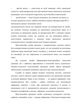 • другий аспект — комп’ютер як засіб навчання, тобто своєрідний
«учитель», який використовується при вивченні інших навчальних дисциплін
(тренажери, тести електронні підручники, мультимедійні енциклопедії);
• третій аспект — комп’ютер як інструмент, що дозволяє дослідити ту
чи іншу предметну галузь і зробити навчання творчим. Використання ІКТ у
навчальному процесі початкових класів
загальноосвітньої школи має широкий спектр: від використання як засобу,
що дозволяє вчителю впливати на організацію педагогічної праці та в
підготовці до проведення уроків, до використання ІКТ у навчанні самими
учнями початкових класів, що дозволяє під час опанування роботи з
комп’ютером вправлятися у вивченні низки навчальних предметів
початкової школи з використанням комп’ютерних програм.
Мультимедійні засоби навчання є універсальними, оскільки можуть
бути використаними на різних етапах уроку: під час мотивації як постановка
проблеми перед вивченням нового матеріалу; у поясненні нового матеріалу
як ілюстрації; під час закріплення та узагальнення знань; для контролю
знань.
До сучасних засобів інформаційно-комунікаційних технологій
навчання, які є найбільш ефективними в початковій школі, відносяться:
Інтернет-технології, мультимедійні програмні засоби, офісне програмне
забезпечення, електронні посібники, навчальні ігри, навчальні фільми.
Служби та сервіси мережі Інтернет (пошукові системи, тематичні
каталоги, освітні портали) можна використовувати для організації навчання
за різними формами. Перш за все, Інтернет — це джерело інформації, тому
використовувати його служби і сервіси необхідно для знаходження
інформації, корисної з точки зору навчальної діяльності, її аналізу та
оцінювання; учні із зацікавленістю виконують завдання назнаходження в
Інтернеті класифікацій, означень, зображень, додаткових відомостей.
Мультимедійні програмні засоби дозволяють інтегрувати текстову,
графічну, анімаційну, відео- і звукову інформацію. Одночасне використання
 