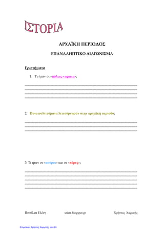 Πιτσίλκα Ελένη xristx.blogspot.gr Χρήστος Χαρµπής
ΑΡΧΑΪΚΗ ΠΕΡΙΟ∆ΟΣ
ΕΠΑΝΑΛΗΠΤΙΚΟ ∆ΙΑΓΩΝΙΣΜΑ
Ερωτήµατα
1. Τι ήταν οι «̟όλεις – κράτη»;
,,,,,,,,,,,,,,,,,,,,,,,,,,,,,,,,,,,,,,,,,,,,,,,,,,,,,,,,,,,,,,,,,,,,,,,,,,,,,,,,,,,,,,,,,,,,,,,,,,,,,,,,,,,,,,,,,,,,,,,,,,,,,,,,,,,,,,,,
,,,,,,,,,,,,,,,,,,,,,,,,,,,,,,,,,,,,,,,,,,,,,,,,,,,,,,,,,,,,,,,,,,,,,,,,,,,,,,,,,,,,,,,,,,,,,,,,,,,,,,,,,,,,,,,,,,,,,,,,,,,,,,,,,,,,,,,,
,,,,,,,,,,,,,,,,,,,,,,,,,,,,,,,,,,,,,,,,,,,,,,,,,,,,,,,,,,,,,,,,,,,,,,,,,,,,,,,,,,,,,,,,,,,,,,,,,,,,,,,,,,,,,,,,,,,,,,,,,,,,,,,,,,,,,,,,
,,,,,,,,,,,,,,,,,,,,,,,,,,,,,,,,,,,,,,,,,,,,,,,,,,,,,,,,,,,,,,,,,,,,,,,,,,,,,,,,,,,,,,,,,,,,,,,,,,,,,,,,,,,,,,,,,,,,,,,,,,,,,,,,,,,,,,,,
2. Ποια ̟ολιτεύµατα λειτούργησαν στην αρχαϊκή ̟ερίοδο;
,,,,,,,,,,,,,,,,,,,,,,,,,,,,,,,,,,,,,,,,,,,,,,,,,,,,,,,,,,,,,,,,,,,,,,,,,,,,,,,,,,,,,,,,,,,,,,,,,,,,,,,,,,,,,,,,,,,,,,,,,,,,,,,,,,,,,,,,
,,,,,,,,,,,,,,,,,,,,,,,,,,,,,,,,,,,,,,,,,,,,,,,,,,,,,,,,,,,,,,,,,,,,,,,,,,,,,,,,,,,,,,,,,,,,,,,,,,,,,,,,,,,,,,,,,,,,,,,,,,,,,,,,,,,,,,,,
,,,,,,,,,,,,,,,,,,,,,,,,,,,,,,,,,,,,,,,,,,,,,,,,,,,,,,,,,,,,,,,,,,,,,,,,,,,,,,,,,,,,,,,,,,,,,,,,,,,,,,,,,,,,,,,,,,,,,,,,,,,,,,,,,,,,,,,,
3. Τι ήταν οι «κούροι» και οι «κόρες»;
,,,,,,,,,,,,,,,,,,,,,,,,,,,,,,,,,,,,,,,,,,,,,,,,,,,,,,,,,,,,,,,,,,,,,,,,,,,,,,,,,,,,,,,,,,,,,,,,,,,,,,,,,,,,,,,,,,,,,,,,,,,,,,,,,,,,,,,,
,,,,,,,,,,,,,,,,,,,,,,,,,,,,,,,,,,,,,,,,,,,,,,,,,,,,,,,,,,,,,,,,,,,,,,,,,,,,,,,,,,,,,,,,,,,,,,,,,,,,,,,,,,,,,,,,,,,,,,,,,,,,,,,,,,,,,,,,
,,,,,,,,,,,,,,,,,,,,,,,,,,,,,,,,,,,,,,,,,,,,,,,,,,,,,,,,,,,,,,,,,,,,,,,,,,,,,,,,,,,,,,,,,,,,,,,,,,,,,,,,,,,,,,,,,,,,,,,,,,,,,,,,,,,,,,,,
,,,,,,,,,,,,,,,,,,,,,,,,,,,,,,,,,,,,,,,,,,,,,,,,,,,,,,,,,,,,,,,,,,,,,,,,,,,,,,,,,,,,,,,,,,,,,,,,,,,,,,,,,,,,,,,,,,,,,,,,,,,,,,,,,,,,,,,,
,,,,,,,,,,,,,,,,,,,,,,,,,,,,,,,,,,,,,,,,,,,,,,,,,,,,,,,,,,,,,,,,,,,,,,,,,,,,,,,,,,,,,,,,,,,,,,,,,,,,,,,,,,,,,,,,,,,,,,,,,,,,,,,,,,,,,,,,
Επιμέλεια: Χρήστος Χαρμπής σελ.24
 