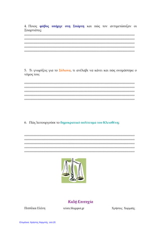 Πιτσίλκα Ελένη xristx.blogspot.gr Χρήστος Χαρµπής
4. Ποιος φόβος υ̟ήρχε στη Σ̟άρτη και ̟ώς τον αντιµετώ̟ιζαν οι
Σ̟αρτιάτες;
,,,,,,,,,,,,,,,,,,,,,,,,,,,,,,,,,,,,,,,,,,,,,,,,,,,,,,,,,,,,,,,,,,,,,,,,,,,,,,,,,,,,,,,,,,,,,,,,,,,,,,,,,,,,,,,,,,,,,,,,,,,,,,,,,,,,,,,,
,,,,,,,,,,,,,,,,,,,,,,,,,,,,,,,,,,,,,,,,,,,,,,,,,,,,,,,,,,,,,,,,,,,,,,,,,,,,,,,,,,,,,,,,,,,,,,,,,,,,,,,,,,,,,,,,,,,,,,,,,,,,,,,,,,,,,,,,
,,,,,,,,,,,,,,,,,,,,,,,,,,,,,,,,,,,,,,,,,,,,,,,,,,,,,,,,,,,,,,,,,,,,,,,,,,,,,,,,,,,,,,,,,,,,,,,,,,,,,,,,,,,,,,,,,,,,,,,,,,,,,,,,,,,,,,,,
,,,,,,,,,,,,,,,,,,,,,,,,,,,,,,,,,,,,,,,,,,,,,,,,,,,,,,,,,,,,,,,,,,,,,,,,,,,,,,,,,,,,,,,,,,,,,,,,,,,,,,,,,,,,,,,,,,,,,,,,,,,,,,,,,,,,,,,,
,,,,,,,,,,,,,,,,,,,,,,,,,,,,,,,,,,,,,,,,,,,,,,,,,,,,,,,,,,,,,,,,,,,,,,,,,,,,,,,,,,,,,,,,,,,,,,,,,,,,,,,,,,,,,,,,,,,,,,,,,,,,,,,,,,,,,,,,
5. Τι γνωρίζεις για το Σόλωνα, τι ανέλαβε να κάνει και ̟ώς ονοµάστηκε ο
νόµος του;
,,,,,,,,,,,,,,,,,,,,,,,,,,,,,,,,,,,,,,,,,,,,,,,,,,,,,,,,,,,,,,,,,,,,,,,,,,,,,,,,,,,,,,,,,,,,,,,,,,,,,,,,,,,,,,,,,,,,,,,,,,,,,,,,,,,,,,,,
,,,,,,,,,,,,,,,,,,,,,,,,,,,,,,,,,,,,,,,,,,,,,,,,,,,,,,,,,,,,,,,,,,,,,,,,,,,,,,,,,,,,,,,,,,,,,,,,,,,,,,,,,,,,,,,,,,,,,,,,,,,,,,,,,,,,,,,,
,,,,,,,,,,,,,,,,,,,,,,,,,,,,,,,,,,,,,,,,,,,,,,,,,,,,,,,,,,,,,,,,,,,,,,,,,,,,,,,,,,,,,,,,,,,,,,,,,,,,,,,,,,,,,,,,,,,,,,,,,,,,,,,,,,,,,,,,
,,,,,,,,,,,,,,,,,,,,,,,,,,,,,,,,,,,,,,,,,,,,,,,,,,,,,,,,,,,,,,,,,,,,,,,,,,,,,,,,,,,,,,,,,,,,,,,,,,,,,,,,,,,,,,,,,,,,,,,,,,,,,,,,,,,,,,,,
,,,,,,,,,,,,,,,,,,,,,,,,,,,,,,,,,,,,,,,,,,,,,,,,,,,,,,,,,,,,,,,,,,,,,,,,,,,,,,,,,,,,,,,,,,,,,,,,,,,,,,,,,,,,,,,,,,,,,,,,,,,,,,,,,,,,,,,,
6. Πώς λειτουργούσε το δηµοκρατικό ̟ολίτευµα του Κλεισθένη;
,,,,,,,,,,,,,,,,,,,,,,,,,,,,,,,,,,,,,,,,,,,,,,,,,,,,,,,,,,,,,,,,,,,,,,,,,,,,,,,,,,,,,,,,,,,,,,,,,,,,,,,,,,,,,,,,,,,,,,,,,,,,,,,,,,,,,,,,
,,,,,,,,,,,,,,,,,,,,,,,,,,,,,,,,,,,,,,,,,,,,,,,,,,,,,,,,,,,,,,,,,,,,,,,,,,,,,,,,,,,,,,,,,,,,,,,,,,,,,,,,,,,,,,,,,,,,,,,,,,,,,,,,,,,,,,,,
,,,,,,,,,,,,,,,,,,,,,,,,,,,,,,,,,,,,,,,,,,,,,,,,,,,,,,,,,,,,,,,,,,,,,,,,,,,,,,,,,,,,,,,,,,,,,,,,,,,,,,,,,,,,,,,,,,,,,,,,,,,,,,,,,,,,,,,,
,,,,,,,,,,,,,,,,,,,,,,,,,,,,,,,,,,,,,,,,,,,,,,,,,,,,,,,,,,,,,,,,,,,,,,,,,,,,,,,,,,,,,,,,,,,,,,,,,,,,,,,,,,,,,,,,,,,,,,,,,,,,,,,,,,,,,,,,
,,,,,,,,,,,,,,,,,,,,,,,,,,,,,,,,,,,,,,,,,,,,,,,,,,,,,,,,,,,,,,,,,,,,,,,,,,,,,,,,,,,,,,,,,,,,,,,,,,,,,,,,,,,,,,,,,,,,,,,,,,,,,,,,,,,,,,,,
ΚΚααλλήή ΕΕ̟̟ιιττυυχχίίαα
Επιμέλεια: Χρήστος Χαρμπής σελ.25
 