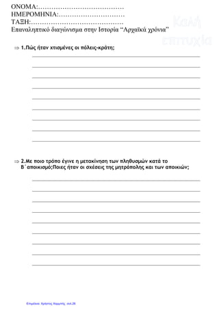 ⇒ 1.Πώς ήταν χτισµένες οι πόλεις-κράτη;
⇒ 2.Με ποιο τρόπο έγινε η µετακίνηση των πληθυσµών κατά το
Β΄αποικισµό;Ποιες ήταν οι σχέσεις της µητρόπολης και των αποικιών;
ΟΝΟΜΑ:…………………………………
ΗΜΕΡΟΜΗΝΙΑ:…………………………
ΤΑΞΗ:……………………………………
Επαναληπτικό διαγώνισµα στην Ιστορία “Αρχαϊκά χρόνια”
Επιμέλεια: Χρήστος Χαρμπής σελ.26
 