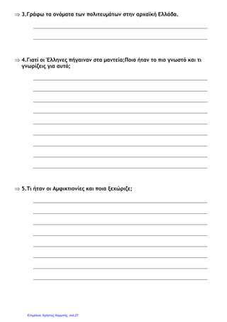 ⇒ 3.Γράφω τα ονόµατα των πολιτευµάτων στην αρχαϊκή Ελλάδα.
⇒ 4.Γιατί οι Έλληνες πήγαιναν στα µαντεία;Ποιο ήταν το πιο γνωστό και τι
γνωρίζεις για αυτό;
⇒ 5.Τι ήταν οι Αµφικτιονίες και ποια ξεχώριζε;
Επιμέλεια: Χρήστος Χαρμπής σελ.27
 