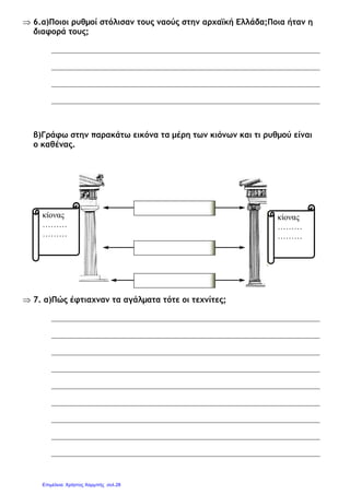 ⇒ 6.α)Ποιοι ρυθµοί στόλισαν τους ναούς στην αρχαϊκή Ελλάδα;Ποια ήταν η
διαφορά τους;
β)Γράφω στην παρακάτω εικόνα τα µέρη των κιόνων και τι ρυθµού είναι
ο καθένας.
⇒ 7. α)Πώς έφτιαχναν τα αγάλµατα τότε οι τεχνίτες;
κίονας
………
………
κίονας
………
………
Επιμέλεια: Χρήστος Χαρμπής σελ.28
 